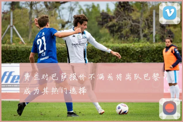 费兰对巴萨报价不满或将离队巴黎成为其热门选择