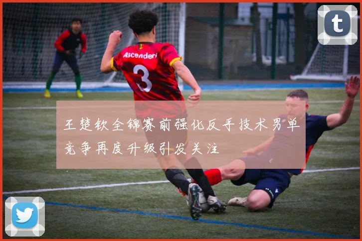 王楚钦全锦赛前强化反手技术男单竞争再度升级引发关注