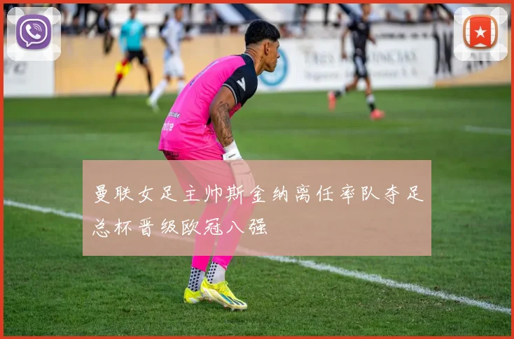 曼联女足主帅斯金纳离任率队夺足总杯晋级欧冠八强