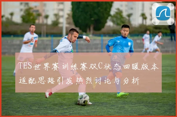 TES世界赛训练赛双C状态回暖版本适配思路引发热烈讨论与分析