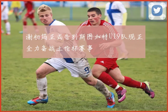 谢初筠正式告别斯图加特U19队现正全力备战土伦杯赛事