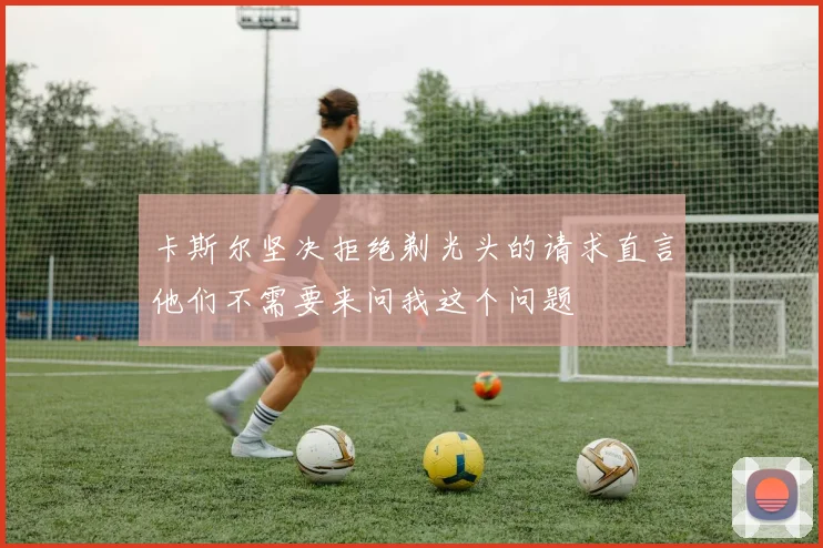 卡斯尔坚决拒绝剃光头的请求直言他们不需要来问我这个问题