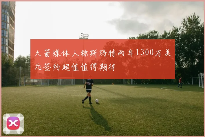 火箭媒体人称斯玛特两年1300万美元签约超值值得期待