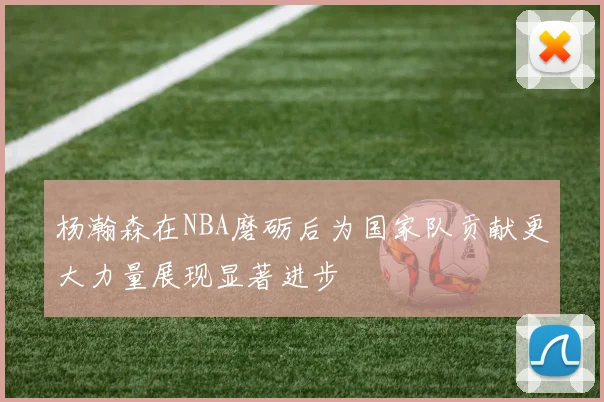杨瀚森在NBA磨砺后为国家队贡献更大力量展现显著进步
