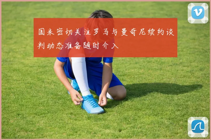 国米密切关注罗马与曼奇尼续约谈判动态准备随时介入