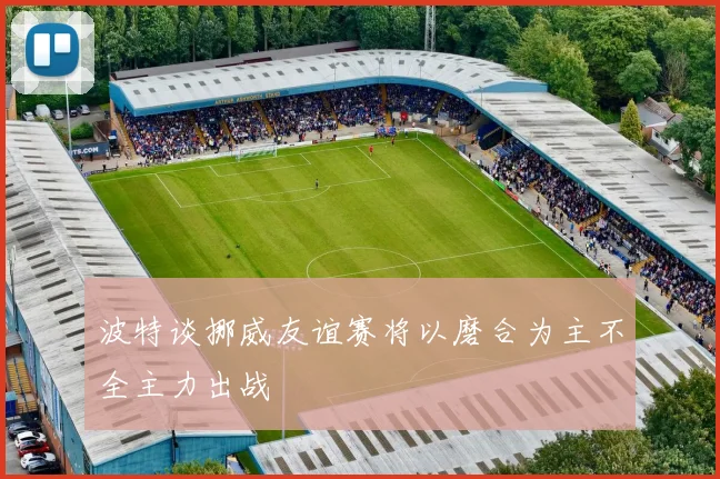 波特谈挪威友谊赛将以磨合为主不全主力出战