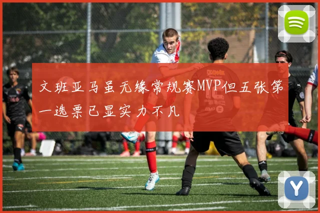 文班亚马虽无缘常规赛MVP但五张第一选票已显实力不凡