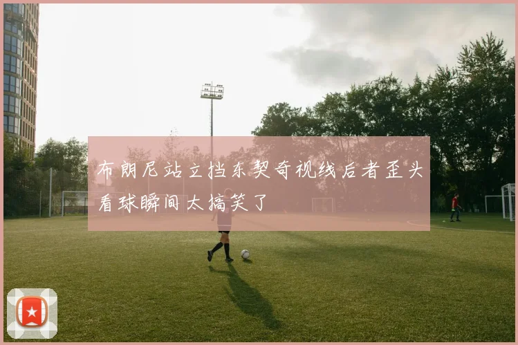 布朗尼站立挡东契奇视线后者歪头看球瞬间太搞笑了