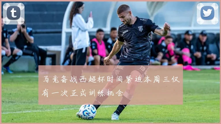 马竞备战西超杯时间紧迫本周三仅有一次正式训练机会