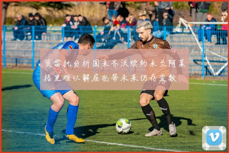 莫雷托分析国米齐沃续约米兰阿莱格里难以解雇孔蒂未来仍存变数