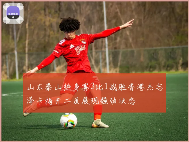 山东泰山热身赛3比1战胜香港杰志泽卡梅开二度展现强劲状态