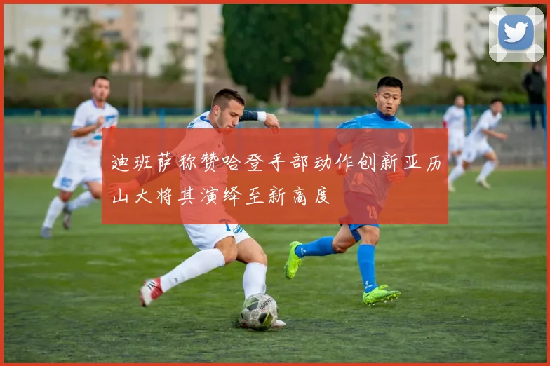 迪班萨称赞哈登手部动作创新亚历山大将其演绎至新高度