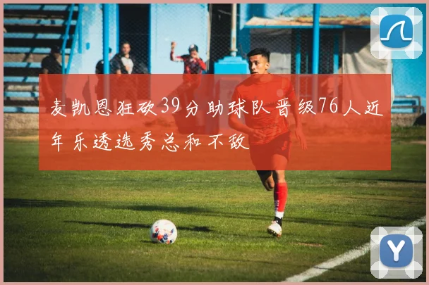 麦凯恩狂砍39分助球队晋级76人近年乐透选秀总和不敌