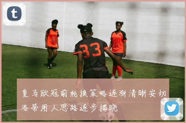 皇马欧冠前轮换策略逐渐清晰安切洛蒂用人思路逐步揭晓