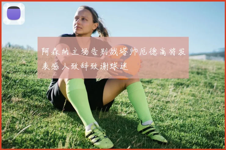 阿森纳主场告别战塔帅厄德高将发表感人致辞致谢球迷