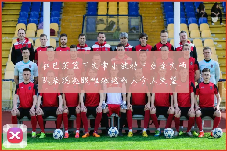 祖巴茨篮下失常小波特三分全失两队表现亮眼唯独这两人令人失望