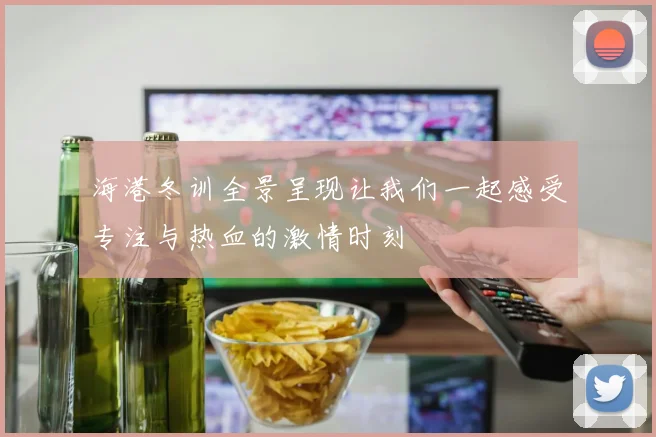 海港冬训全景呈现让我们一起感受专注与热血的激情时刻