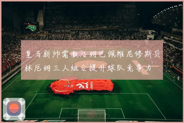 皇马新帅需激活姆巴佩维尼修斯贝林厄姆三人组合提升球队竞争力