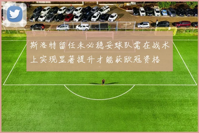 斯洛特留任未必稳妥球队需在战术上实现显著提升才能获欧冠资格