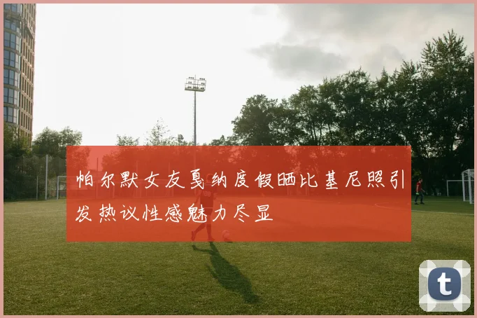 帕尔默女友戛纳度假晒比基尼照引发热议性感魅力尽显