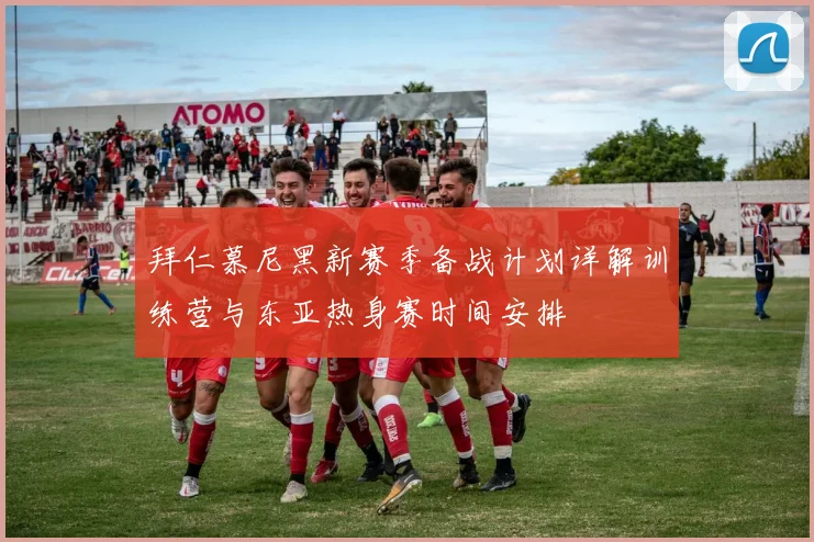 拜仁慕尼黑新赛季备战计划详解训练营与东亚热身赛时间安排