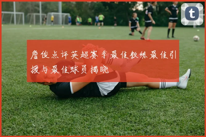 詹俊点评英超赛季最佳教练最佳引援与最佳球员揭晓