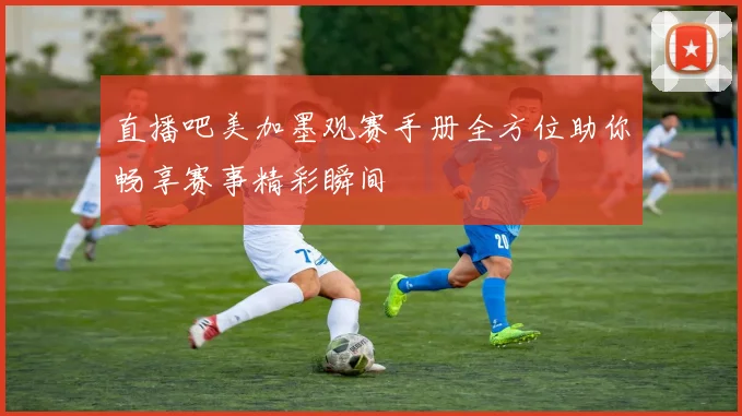 直播吧美加墨观赛手册全方位助你畅享赛事精彩瞬间