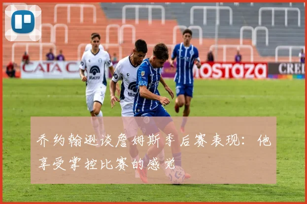 乔约翰逊谈詹姆斯季后赛表现：他享受掌控比赛的感觉