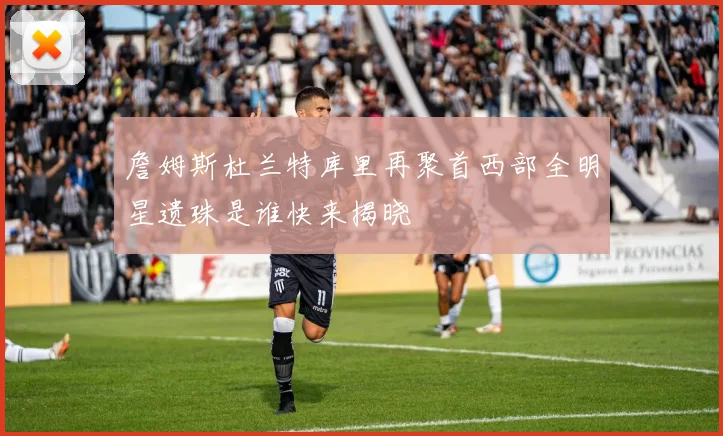 詹姆斯杜兰特库里再聚首西部全明星遗珠是谁快来揭晓