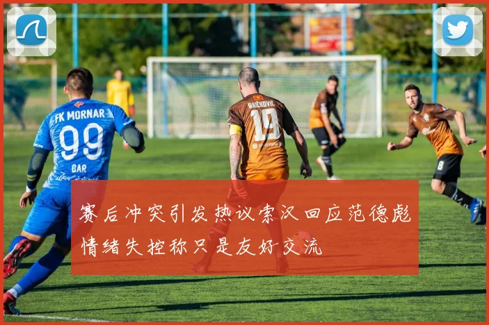 赛后冲突引发热议索汉回应范德彪情绪失控称只是友好交流