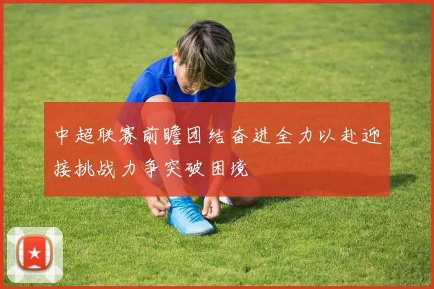 中超联赛前瞻团结奋进全力以赴迎接挑战力争突破困境