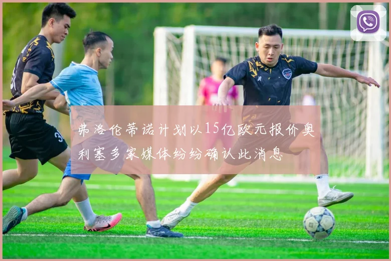 弗洛伦蒂诺计划以15亿欧元报价奥利塞多家媒体纷纷确认此消息