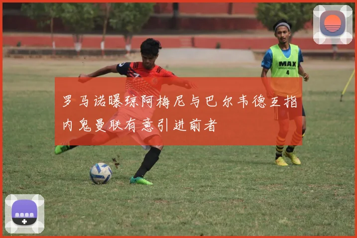 罗马诺曝琼阿梅尼与巴尔韦德互指内鬼曼联有意引进前者