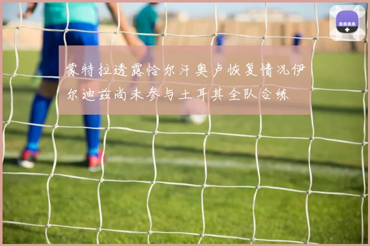 蒙特拉透露恰尔汗奥卢恢复情况伊尔迪兹尚未参与土耳其全队合练