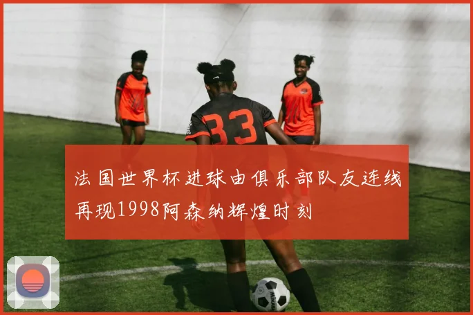 法国世界杯进球由俱乐部队友连线再现1998阿森纳辉煌时刻