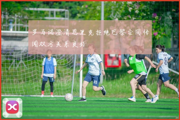 罗马诺澄清恩里克拒绝巴黎合同传闻双方关系良好